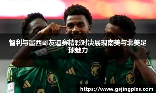 智利与墨西哥友谊赛精彩对决展现南美与北美足球魅力